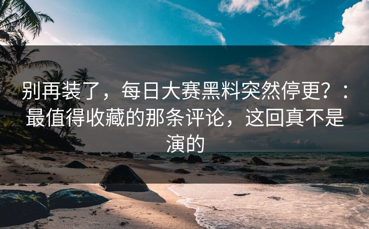 别再装了，每日大赛黑料突然停更？：最值得收藏的那条评论，这回真不是演的