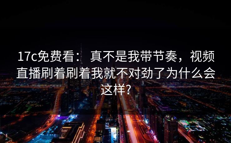 17c免费看: 真不是我带节奏,视频直播刷着刷着我就不对劲了为什么会这样? 17c免费看: 真不是我带节奏,视频直播刷着刷着我就不对劲了为什么会这样?